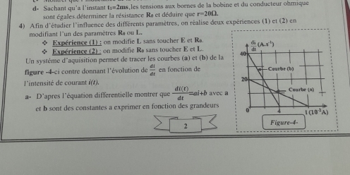 d- Sachant qu'a l'instant t:=2ms,les tensions aux bornes de la bobine et du conducteur ohmique
sont égales déterminer la résistance Ra et déduire que r=20Omega .
4) Afin d'étudier l'influence des différents paramètres, on réalise deux expériences (1) ct(2 )  en
modifiant l'un des paramètres Ra ou L.
Expérience (1) : on modifie L sans toucher E et Ra
Expérience (2) : on modifie Re sans toucher E et L 
Un système d'aquisition permet de tracer les courbes (a) et (b) de la 
figure -4-ci contre donnant l'évolution de  dI/dt  en fonction de 
l'intensité de courant f(t). 
a- D'apres l'équation differentielle montrer que  di(t)/dt =ai+b avec a
et b sont des constantes a exprimer en fonction des grandeurs 
2
Figure-4-