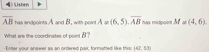 Listen
overline AB has endpoints A and B, with point A at (6,5). overline AB has midpoint Mat (4,6). 
What are the coordinates of point B? 
-Enter your answer as an ordered pair, formatted like this: (42,53)