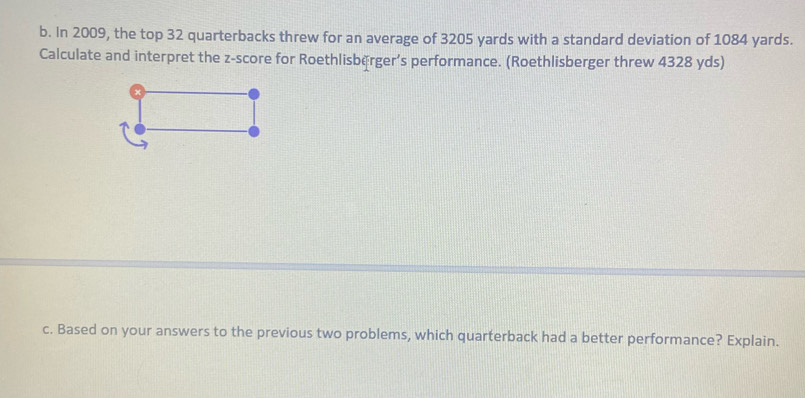 In 2009, the top 32 quarterbacks threw for an average of 3205 yards with a standard deviation of 1084 yards. 
Calculate and interpret the z-score for Roethlisběrger’s performance. (Roethlisberger threw 4328 yds) 
c. Based on your answers to the previous two problems, which quarterback had a better performance? Explain.