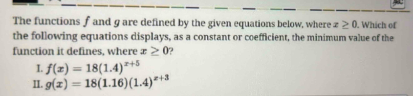 The functions f and g are defined by the given equations below, where x≥ 0. Which of
the following equations displays, as a constant or coefficient, the minimum value of the
function it defines, where x≥ 0 2
I. f(x)=18(1.4)^x+5
II. g(x)=18(1.16)(1.4)^x+3