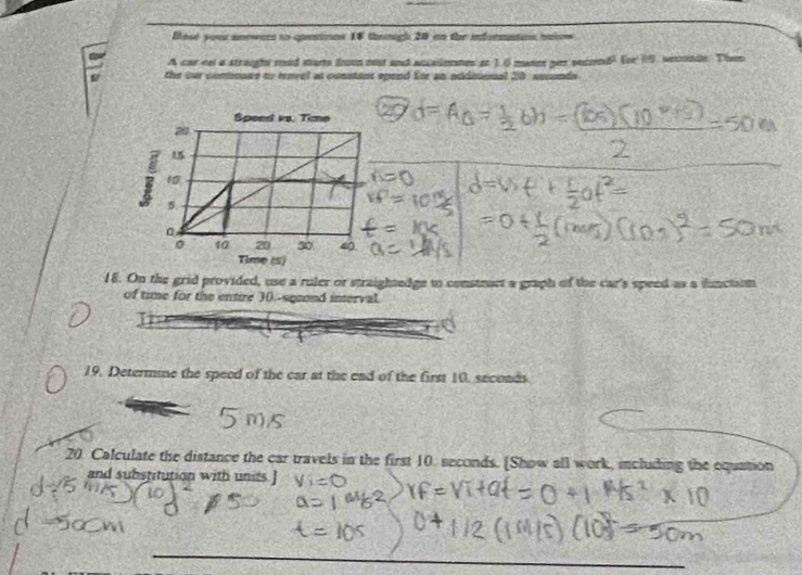 Base your anewer to questions 18 thoough 20 on the information tniow 
A car cel a straight rod marts fnou nost and accaipemes st 1.0 mannt per seciend? for 19 seconde. Then 
the our connsae to travel at constant spend for an additonal 20, secunds 
18. On the grid provided, use a ruler or straightedge to constract a graph of the car's speed as a function 
of time for the entire 3 (.-sqeond interval. 
19. Determine the speed of the car at the end of the first 10, secoads 
20. Calculate the distance the car travels in the first 10. seconds. [Show all work, including the equation 
and substitution with units.]