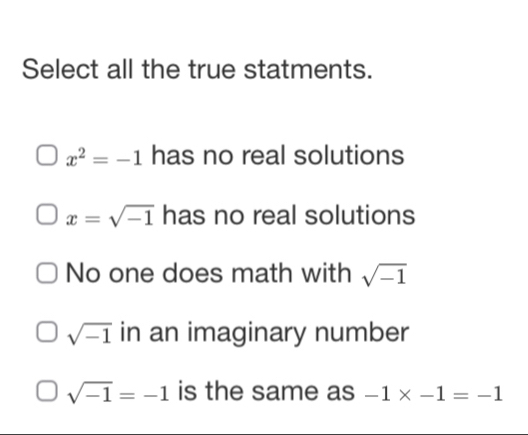 Select all the true statments.
x^2=-1 has no real solutions
x=sqrt(-1) has no real solutions
No one does math with sqrt(-1)
sqrt(-1) in an imaginary number
sqrt(-1)=-1 is the same as -1* -1=-1