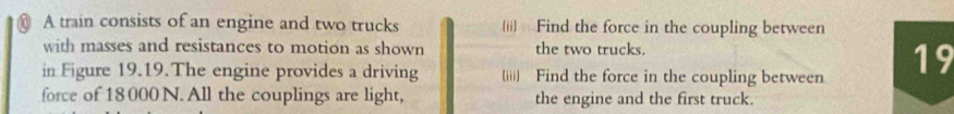 A train consists of an engine and two trucks (ii) Find the force in the coupling between 
with masses and resistances to motion as shown the two trucks. 
in Figure 19.19.The engine provides a driving (iii) Find the force in the coupling between 19
force of 18000N. All the couplings are light, the engine and the first truck.