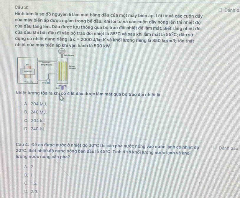 Dánh d
Hình bên là sơ đồ nguyên lí làm mát bằng dầu của một máy biến áp. Lõi từ và các cuộn dây
của máy biến áp được ngâm trong bể dầu. Khi lõi từ và các cuộn dây nóng lên thì nhiệt độ
của dầu tăng lên. Dầu được lưu thông qua bộ trao đối nhiệt để làm mát. Biết rầng nhiệt độ
của dầu khi bật đầu đi vào bộ trao đối nhiệt là 85°C và sau khi làm mát là 55°C; dầu sử
dụng có nhiệt dung riêng là c=2000J/kg LK và khối lượng riêng là 850 kg/m3; tốn thất
nhiệt của máy biến áp khi vận hành là 500 kW.
Nhiệt lượng tỏa ra khi có 4 lít dầu được làm mát qua bộ trao đối nhiệt là
A. 204 MJ.
B. 240 MJ.
C. 204 kJ.
D. 240 kJ.
Câu 4: Đế có được nước ở nhiệt độ 30°C thì cần pha nước nóng vào nước lạnh có nhiệt độ Dánh dấu
20°C. Biết nhiệt độ nước nóng ban đầu là 45°C. Tính tỉ số khối lượng nước lạnh và khối
lượng nước nòng cần pha?
A. 2.
B. 1
C. 1,5.
D. 2/3.