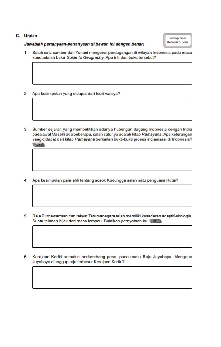 Uraian Setiap Soal 
Jawablah pertanyaan-pertanyaan di bawah ini dengan benar! Bemilai 5 poin. 
1. Salah satu sumber dari Yunani mengenai perdagangan di wilayah Indonesia pada masa 
kuno adalah buku Guide to Geography. Apa inti dari buku tersebut? 
2. Apa kesimpulan yang didapat dari teori waisya? 
3. Sumber sejarah yang membuktikan adanya hubungan dagang Indonesia dengan India 
pada awal Masehi ada beberapa, salah satunya adalah kitab Ramayana. Apa keterangan 
yang didapat dari kitab Ramayana berkaitan bukti-bukti proses indianisasi di Indonesia? 
OT 
4. Apa kesimpulan para ahli tentang sosok Kudungga salah satu penguasa Kutai? 
5. Raja Purnawarman dan rakyat Tarumanegara telah memiliki kesadaran adaptif-ekologis. 
Suatu teladan bijak dari masa lampau. Buktikan pernyataan itu! o r 
6. Kerajaan Kediri semakin berkembang pesat pada masa Raja Jayabaya. Mengapa 
Jayabaya dianggap raja terbesar Kerajaan Kediri?