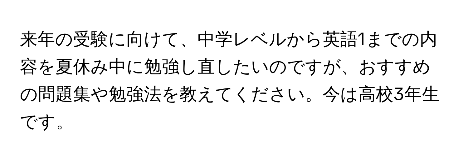 来年の受験に向けて、中学レベルから英語1までの内容を夏休み中に勉強し直したいのですが、おすすめの問題集や勉強法を教えてください。今は高校3年生です。