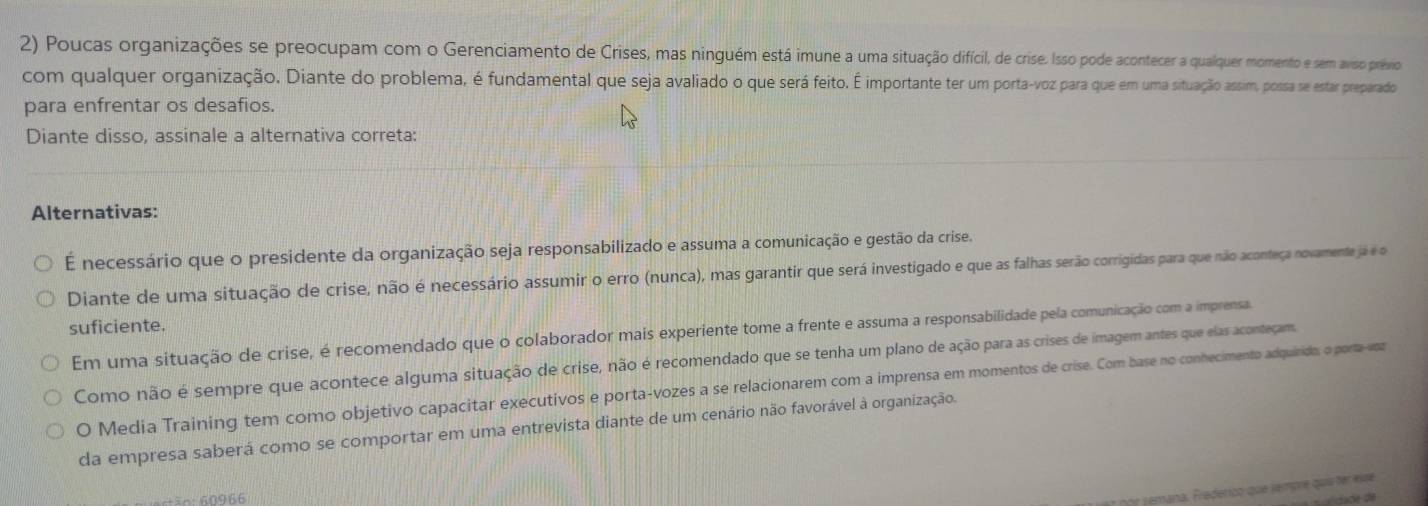 Poucas organizações se preocupam com o Gerenciamento de Crises, mas ninguém está imune a uma situação difícil, de crise. Isso pode acontecer a qualquer momento e sem aviso prévio
com qualquer organização. Diante do problema, é fundamental que seja avaliado o que será feito. É importante ter um porta-voz para que em uma situação assim, possa se estar preparado
para enfrentar os desafios.
Diante disso, assinale a alternativa correta:
Alternativas:
É necessário que o presidente da organização seja responsabilizado e assuma a comunicação e gestão da crise.
Diante de uma situação de crise, não é necessário assumir o erro (nunca), mas garantir que será investigado e que as falhas serão corrigidas para que não aconteça novamente já é o
suficiente.
Em uma situação de crise, é recomendado que o colaborador mais experiente tome a frente e assuma a responsabilidade pela comunicação com a imprensa
Como não é sempre que acontece alguma situação de crise, não é recomendado que se tenha um plano de ação para as crises de imagem antes que elas aconteçam.
O Media Training tem como objetivo capacitar executivos e porta-vozes a se relacionarem com a imprensa em momentos de crise. Com base no conhecimento adquirido, o porta-voz
da empresa saberá como se comportar em uma entrevista diante de um cenário não favorável à organização.
â n: 60966
jemana. Frederico que jempre quíi ter este