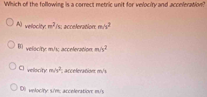 Which of the following is a correct metric unit for velocity and acceleration?
A) velocity. m^2/s; ; acceleration m/s^2
B) velocity: m/s; acceleration. m/s^2
C) velocity. m/s^2; acceleration: m/s
D) velocity: s/m; acceleration: m/s