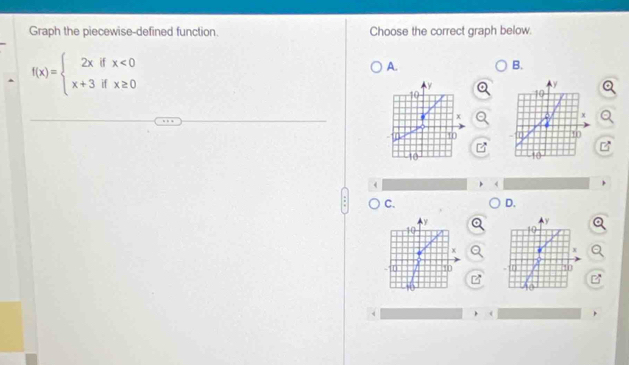 Graph the piecewise-defined function. Choose the correct graph below.
f(x)=beginarrayl 2xifx<0 x+3ifx≥ 0endarray.
A. 
B.
y
10
10
x
x
10
10
C. 
D.
y
y
10
x
x
10
10
) (