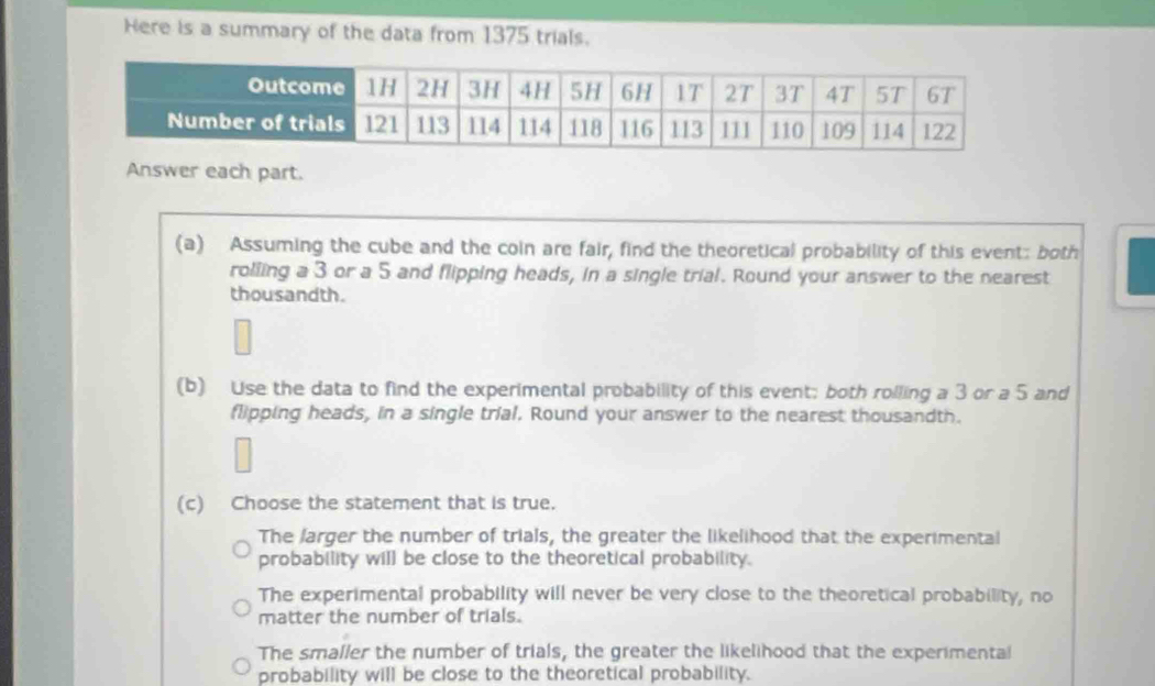 Here is a summary of the data from 1375 trials.
Answer each part.
(a) Assuming the cube and the coin are fair, find the theoretical probability of this event: both
rolling a 3 or a 5 and flipping heads, in a single trial. Round your answer to the nearest
thousandth.
(b) Use the data to find the experimental probability of this event; both rolling a 3 or a 5 and
flipping heads, in a single trial. Round your answer to the nearest thousandth.
(c) Choose the statement that is true.
The larger the number of trials, the greater the likelihood that the experimental
probability will be close to the theoretical probability.
The experimental probability will never be very close to the theoretical probability, no
matter the number of trials.
The smaller the number of trials, the greater the likelihood that the experimental
probability will be close to the theoretical probability.