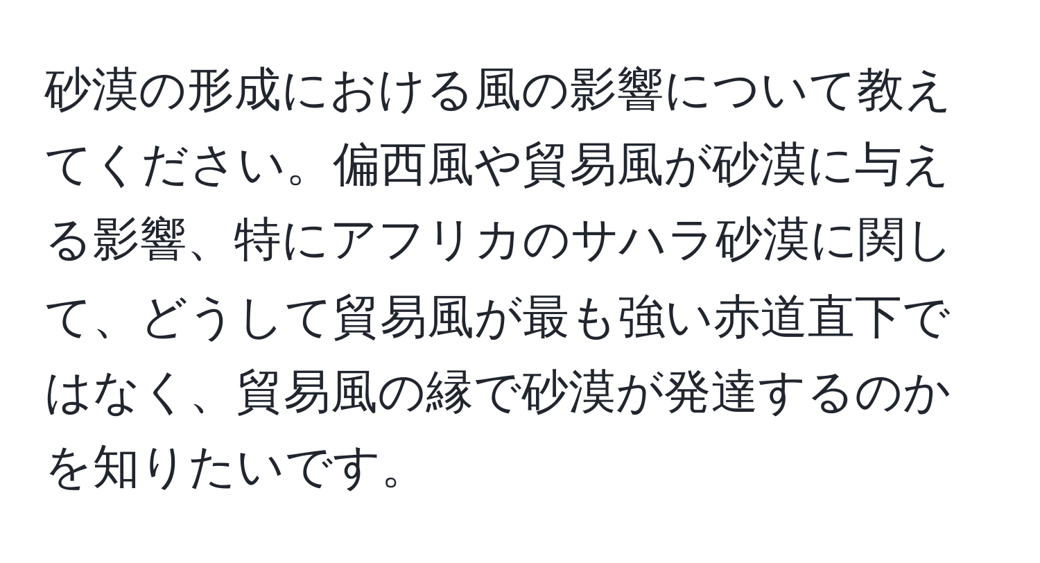 砂漠の形成における風の影響について教えてください。偏西風や貿易風が砂漠に与える影響、特にアフリカのサハラ砂漠に関して、どうして貿易風が最も強い赤道直下ではなく、貿易風の縁で砂漠が発達するのかを知りたいです。