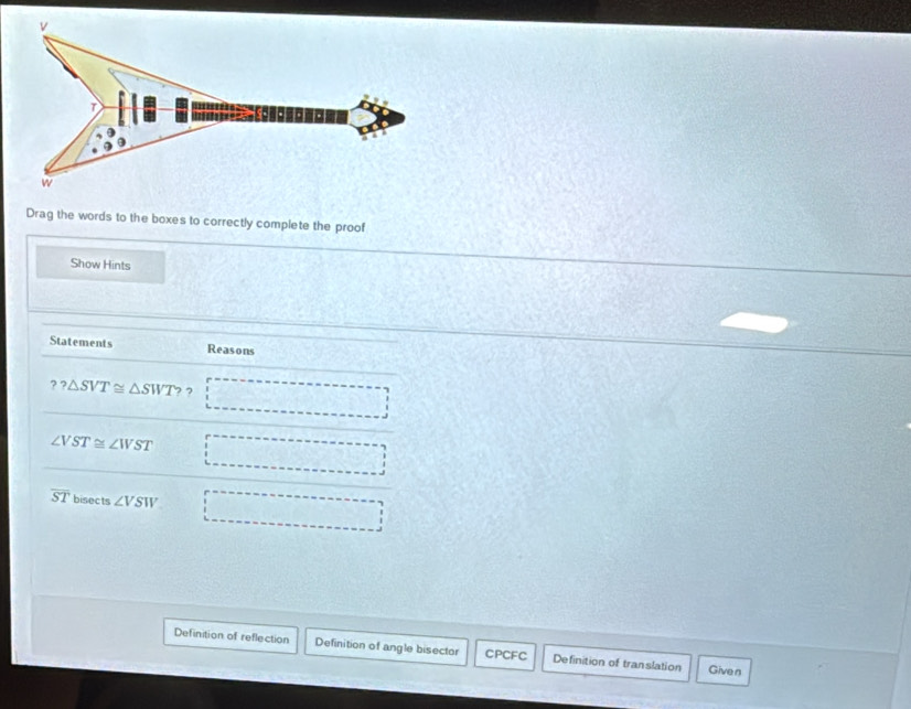 Drag the words to the boxes to correctly complete the proof 
Show Hints 
Statements Reasons 
? ? △ SVT≌ △ SWT ? ,
∠ VST≌ ∠ WST -3
overline ST bisects ∠ VSW □ 
Definition of reflection Definition of angle bisector CPCFC Definition of translation Given
