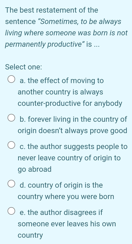 The best restatement of the
sentence “Sometimes, to be always
living where someone was born is not
permanently productive” is ...
Select one:
a. the effect of moving to
another country is always
counter-productive for anybody
b. forever living in the country of
origin doesn't always prove good
c. the author suggests people to
never leave country of origin to
go abroad
d. country of origin is the
country where you were born
e. the author disagrees if
someone ever leaves his own
country