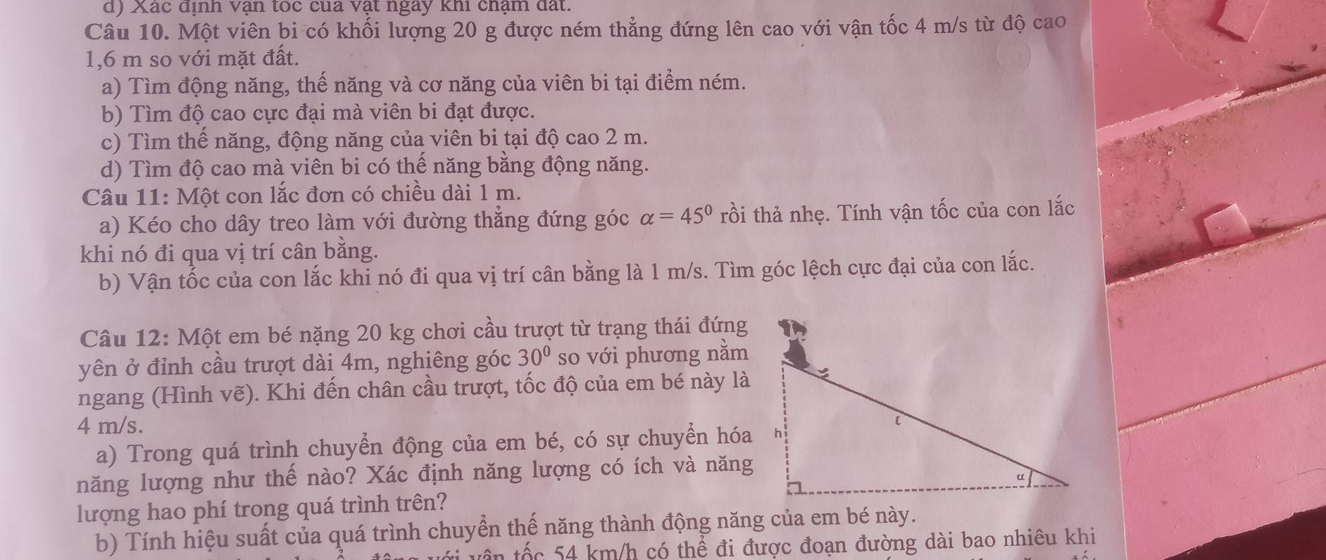 Xác dịnh vận toc cua vật ngay khi chậm đất. 
Câu 10. Một viên bi có khối lượng 20 g được ném thẳng đứng lên cao với vận tốc 4 m/s từ độ cao
1,6 m so với mặt đất. 
a) Tìm động năng, thế năng và cơ năng của viên bi tại điểm ném. 
b) Tìm độ cao cực đại mà viên bi đạt được. 
c) Tìm thế năng, động năng của viên bi tại độ cao 2 m. 
d) Tìm độ cao mà viên bi có thế năng bằng động năng. 
Câu 11: Một con lắc đơn có chiều dài 1 m. 
a) Kéo cho dây treo làm với đường thẳng đứng góc alpha =45° rồi thả nhẹ. Tính vận tốc của con lắc 
khi nó đi qua vị trí cân bằng. 
b) Vận tốc của con lắc khi nó đi qua vị trí cân bằng là 1 m/s. Tìm góc lệch cực đại của con lắc. 
Câu 12: Một em bé nặng 20 kg chơi cầu trượt từ trạng thái đứng 
yên ở đỉnh cầu trượt dài 4m, nghiêng góc 30° so với phương nằm 
ngang (Hình vẽ). Khi đến chân cầu trượt, tốc độ của em bé này là
4 m/s. 
a) Trong quá trình chuyển động của em bé, có sự chuyển hóa 
năng lượng như thế nào? Xác định năng lượng có ích và năng 
lượng hao phí trong quá trình trên? 
b) Tính hiệu suất của quá trình chuyển thế năng thành động năng của em bé này. 
tên tốc 54 km/h có thể đi được đoạn đường dài bao nhiêu khi