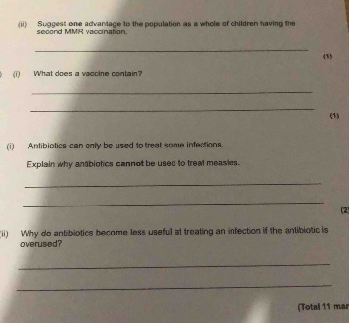 (ii) Suggest one advantage to the population as a whole of children having the 
second MMR vaccination. 
_ 
(1) 
(i) What does a vaccine contain? 
_ 
_ 
(1) 
(i) Antibiotics can only be used to treat some infections. 
Explain why antibiotics cannot be used to treat measles. 
_ 
_ 
(2) 
(ii) Why do antibiotics become less useful at treating an infection if the antibiotic is 
overused? 
_ 
_ 
(Total 11 mar