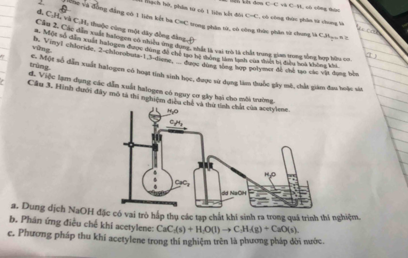 liển kết đơn C-C và C-H, có công thức
mạch hở, phân tứ có 1 liên kết đôi C=C , có công thức phân từ chung là
2. Siche và đồng đẳng có 1 liên kết ba C=C trong phân tứ, có công thức phân từ chung là C
d. C₂H, và C_2H_2 2 thuộc cùng một dãy đồng đẳng
H
Câu 2. Các dẫn xuất halogen có nhiều ứng dụng, nhất là vai trò là chất trung gian trong tổng hợp hữu cơ
vừng.
a. Một số dẫn xuất halogen được dùng để chế tạo hệ thống làm lạnh của thiết bị điều hoà không khí
b. Vinyl chloride, 2-chlorobuta-1,3-diene, ... được dùng tổng hợp polymer để chế tạo các vật dụng bên
trùng.
c. Một số dẫn xuất halogen có hoạt tính sinh học, được sử dụng làm thuốc gày mẽ, chất giảm đau hoặc sát
d. Việc lạm dụng các dẫn xuất halogen có nguy cơ gây hại cho môi trường.
Cầu 3. Hình dưới đây mô tả thí nghiệm điều ch
a. Dung dịch NaOH đ có vai trò hấp thụ các tạp chất khí sinh ra trong quá trình thí nghiệm,
b. Phân ứng điều chế khí acetylene: CaC_2(s)+H_2O(l)to C_2H_5(g)+CaO(s).
c. Phương pháp thu khí acetylene trong thí nghiệm trên là phương pháp dời nước.