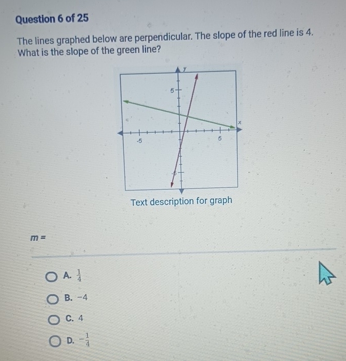 The lines graphed below are perpendicular. The slope of the red line is 4.
What is the slope of the green line?
Text description for graph
m=
A.  1/4 
B. -4
C. 4
D. - 1/4 