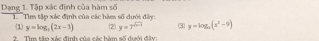 Dạng 1. Tập xác định của hàm số
1. Tìm tập xác định của các hàm số dưới đây:
(1) y=log _2(2x-3) (2) y=7^(sqrt(x-3)) (3) y=log _2(x^2-9)
2 Tìm tập xác đinh của các hàm số dưới đây: