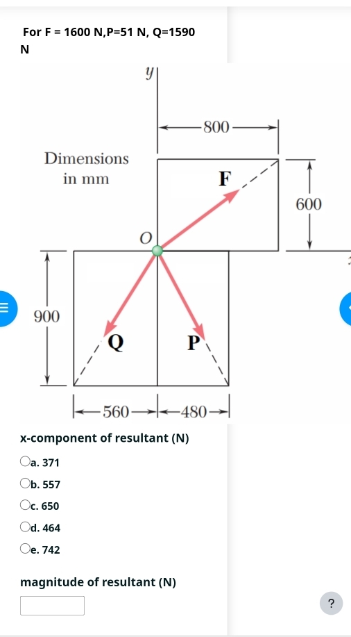 For F=1600N, P=51N, Q=1590
N
Y
800
Dimensions
in mm F
600
: 900
Q P
560 -480
x -component of resultant (N)
a. 371
b. 557
c. 650
d. 464
e. 742
magnitude of resultant (N)
?