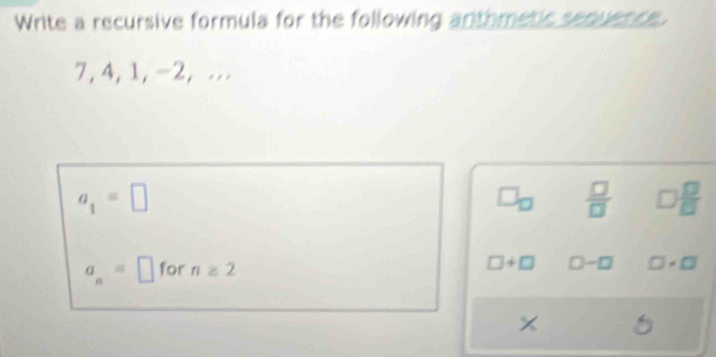 Write a recursive formula for the following anthmetic sequence.
7, 4, 1, -2, ...
a_1=□
□ _□   □ /□   □  □ /□  
□ +□
a_n=□ for n≥ 2 □-□ □ · □
6