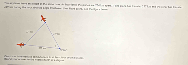 Two airplanes leave an airport at the same time. An hour later, the planes are 224 km apart. If one plane has traveled 257 km and the other has traveled
219 km during the hour, find the angle () between their flight paths. See the figure below. 
Carry your intermediate computations to at least four decimal places. 
Round your answer to the nearest tenth of a degree.