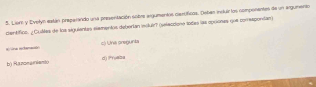 Liam y Evelón están preparando una presentación sobre argumentos científicos. Deben incluir los componentes de un argumento
científico. ¿Cuáles de los siguientes elementos deberían incluir? (seleccione todas las opciones que correspondan)
a) Una reclamación c) Una pregunta
b) Razonamiento d) Prueba