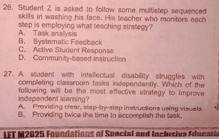 Student Z is asked to follow some multistep sequenced
skills in washing his face. His teacher who monitors each
step is employing what teaching strategy?
A. Task analysis
B. Systematic Feedback
C. Active Student Response
D. Community-based instruction
27. A student with intellectual disability struggles with
completing classroom tasks independently. Which of the
following will be the most effective strategy to improve 
independent learning?
A. Providing clear, step-by-step instructions using visuals.
B. Providing twice the time to accomplish the task.
LET M2025 Foundations of Special and Inclusiva Educatic