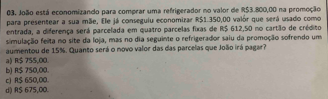 João está economizando para comprar uma refrigerador no valor de R$3.800,00 na promoção
para presentear a sua mãe, Ele já conseguiu economizar R$1.350,00 valor que será usado como
entrada, a diferença será parcelada em quatro parcelas fixas de R$ 612,50 no cartão de crédito
simulação feita no site da loja, mas no dia seguinte o refrigerador saiu da promoção sofrendo um
aumentou de 15%. Quanto será o novo valor das das parcelas que João irá pagar?
a) R$ 755,00.
b) R$ 750,00.
c) R$ 650,00.
d) R$ 675,00.