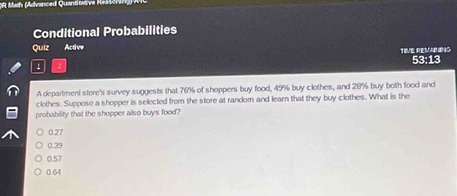 OR Math (Advanced Quantitative Reasoning)-AïC
Conditional Probabilities
Quiz Active
TIVE REVAINING
53:13
1 2
A department store's survey suggests that 76% of shoppers buy food, 49% buy clothes, and 28% buy both food and
clothes. Suppose a shopper is selected from the store at random and learn that they buy clothes. What is the
probability that the shopper also buys food?
0.27
0.39
0.57
0.64