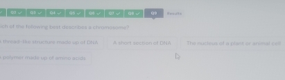 A Q2 √ Q)3 √ 04 √ Q5 √ q6√ ( √ Q√ q Results
ich of the following best describes a chromosome?
A thread-like structure made up of DNA A short section of DNA The nucleus of a plant or animal ceil
A polymer made up of amino acids