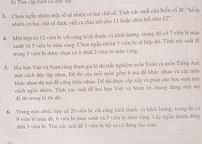 Tìm cập biển có độc lập. 
3. Chọn ngẫu nhiên một số tự nhiên có hai chữ số. Tính xác suất của biến cố M: “Số tự 
nhiên có hai chữ số được viết ra chia hết cho 11 hoặc chia hết cho 12 ''. 
4. Một hộp có 12 viên bi với cùng kích thước và khối lượng, trong đó có 7 viên bi màu 
xanh và 5 viên bi màu vàng. Chọn ngẫu nhiên 5 viên bi từ hộp đó. Tính xác suất để 
trong 5 viên bi được chọn có ít nhất 2 viên bi màu vàng. 
5. Hai bạn Việt và Nam cùng tham gia kì thi trắc nghiệm môn Toán và môn Tiếng Anh 
một cách độc lập nhau. Đề thi của mỗi môn gồm 6 mã đề khác nhau và các môn 
khác nhau thì mã đề cũng khác nhau. Để thi được sắp xếp và phát cho học sinh một 
cách ngẫu nhiên. Tính xác suất để hai bạn Việt và Nam có chung đúng một mã 
để thi trong kì thi đó. 
6. Trong một chiếc hộp có 20 viên bi với cùng kích thước và khối lượng, trong đó có
9 viên bi màu đỏ, 6 viên bi màu xanh và 5 viên bi màu vàng. Lấy ngẫu nhiên đồng 
thời 3 viên bi. Tìm xác suất để 3 viên bi lấy ra có đúng hai màu.