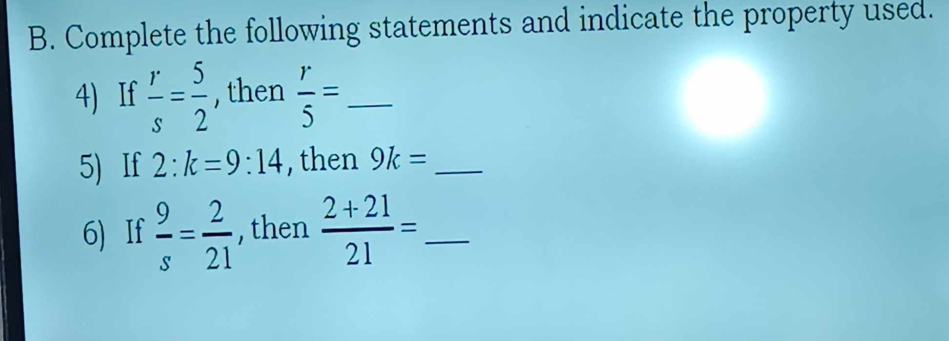 Complete the following statements and indicate the property used. 
4) If  r/s = 5/2  , then  r/5 = _ 
5) If 2:k=9:14 , then 9k= _ 
6) If  9/s = 2/21  , then  (2+21)/21 = _