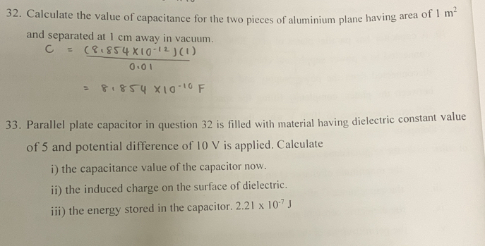 Calculate the value of capacitance for the two pieces of aluminium plane having area of 1m^2
and separated at 1 cm away in vacuum. 
33. Parallel plate capacitor in question 32 is filled with material having dielectric constant value 
of 5 and potential difference of 10 V is applied. Calculate 
i) the capacitance value of the capacitor now. 
ii) the induced charge on the surface of dielectric. 
iii) the energy stored in the capacitor. 2.21* 10^(-7)J