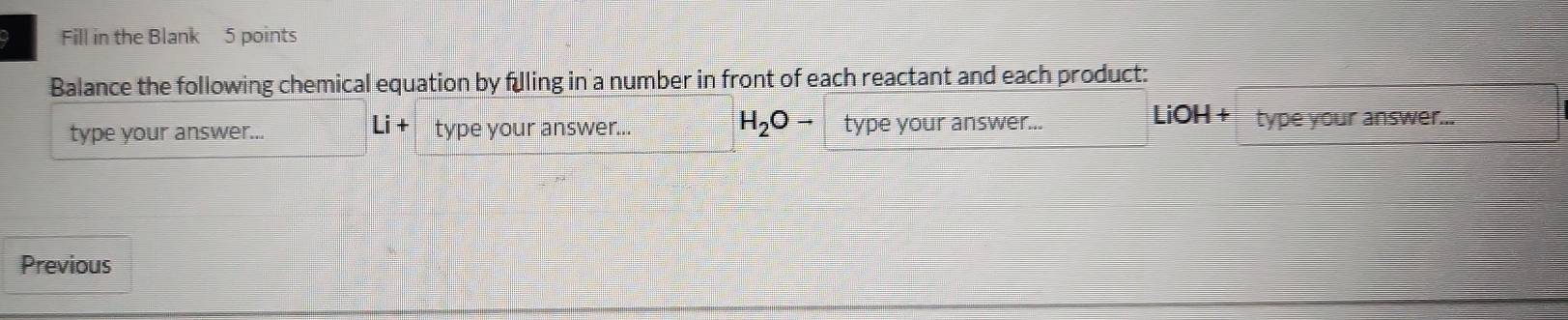 Fill in the Blank 5 points 
Balance the following chemical equation by fulling in a number in front of each reactant and each product: 
type your answer... Li + type your answer.. H_2Oto type your answer... 
LiOH + type your answer... 
Previous