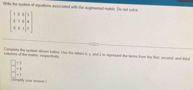 Write the system of equations associated with the augmented matrix. Do not solve.
beginbmatrix 1&0&0&|3 0&1&0|4 0&0&1|7endbmatrix
columns of the matrix, respectively. Complete the system shown below. Use the letters x, y, and z to represent the terms from the first, second, and third
□ =3
□ =4
□ =7
(Simplify your answer.)