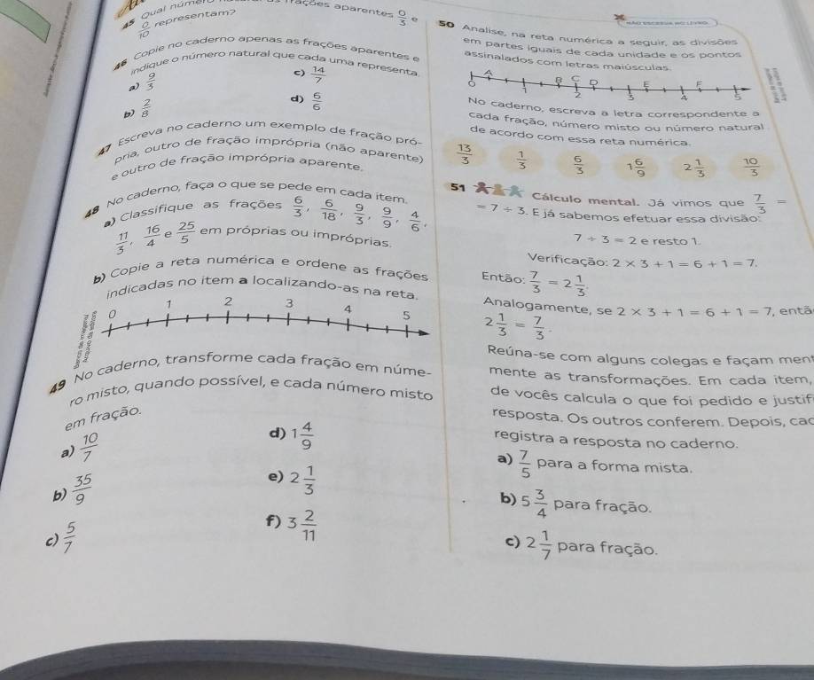 Qual núma
Trações aparentes  0/3  e
 a/10  representam?
50 Analise, na reta numérica a seguir, as divisões
em partes iguais de cada unidade e os pontos
Copie no caderno apenas as frações aparentes e assinalados com letras maiú
indique o número natural que cada uma representa  14/7 
a)  9/5 
c)
b)  2/8 
d)  6/6 
no, escreva a letra correspondente a
cada fração, número misto ou número natural
Escreva no caderno um exemplo de fração pró
de acordo com essa reta numérica.
pria, outro de fração imprópria (não aparente)  13/3   1/3   6/3  1 6/9  2 1/3   10/3 
e outro de fração imprópria aparente
51  Cálculo mental. Já vimos que  7/3 =
No caderno, faça o que se pede em cada item
Classifique as frações  6/3 , 6/18 , 9/3 , 9/9 , 4/6 , =7/ 5. E já sabemos efetuar essa divisão:
 11/3 , 16/4  e  25/5  em próprias ou impróprias. e resto 1
7/ 3=2
Verificação: 2* 3+1=6+1=7.
) Copie a reta numérica e ordene as frações Então:  7/3 =2 1/3 
icadas no item a localizando-as n
Analogamente, se 2* 3+1=6+1=7
2 1/3 = 7/3 .
, entã
Reúna-se com alguns colegas e façam men
49 No caderno, transforme cada fração em núme- mente as transformações. Em cada item,
ro misto, quando possível, e cada número misto de vocês calcula o que foi pedido e justif
em fração.
resposta. Os outros conferem. Depois, ca
a)  10/7 
registra a resposta no caderno.
d) 1 4/9  a)  7/5  para a forma mista.
b)  35/9 
e) 2 1/3 
b)
c)  5/7  f) 3 2/11  5 3/4  para fração.
c) 2 1/7  para fração.