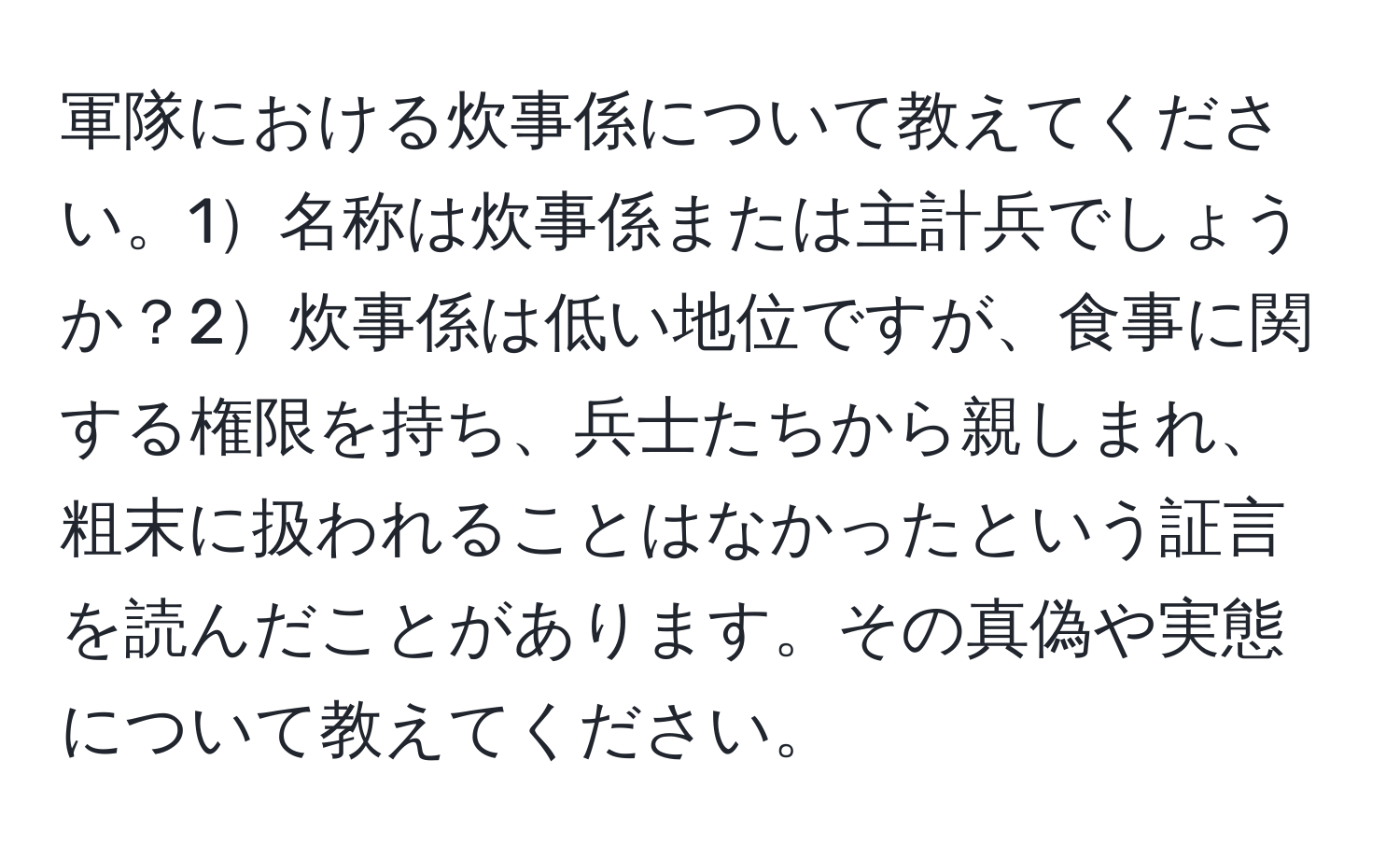 軍隊における炊事係について教えてください。1名称は炊事係または主計兵でしょうか？2炊事係は低い地位ですが、食事に関する権限を持ち、兵士たちから親しまれ、粗末に扱われることはなかったという証言を読んだことがあります。その真偽や実態について教えてください。