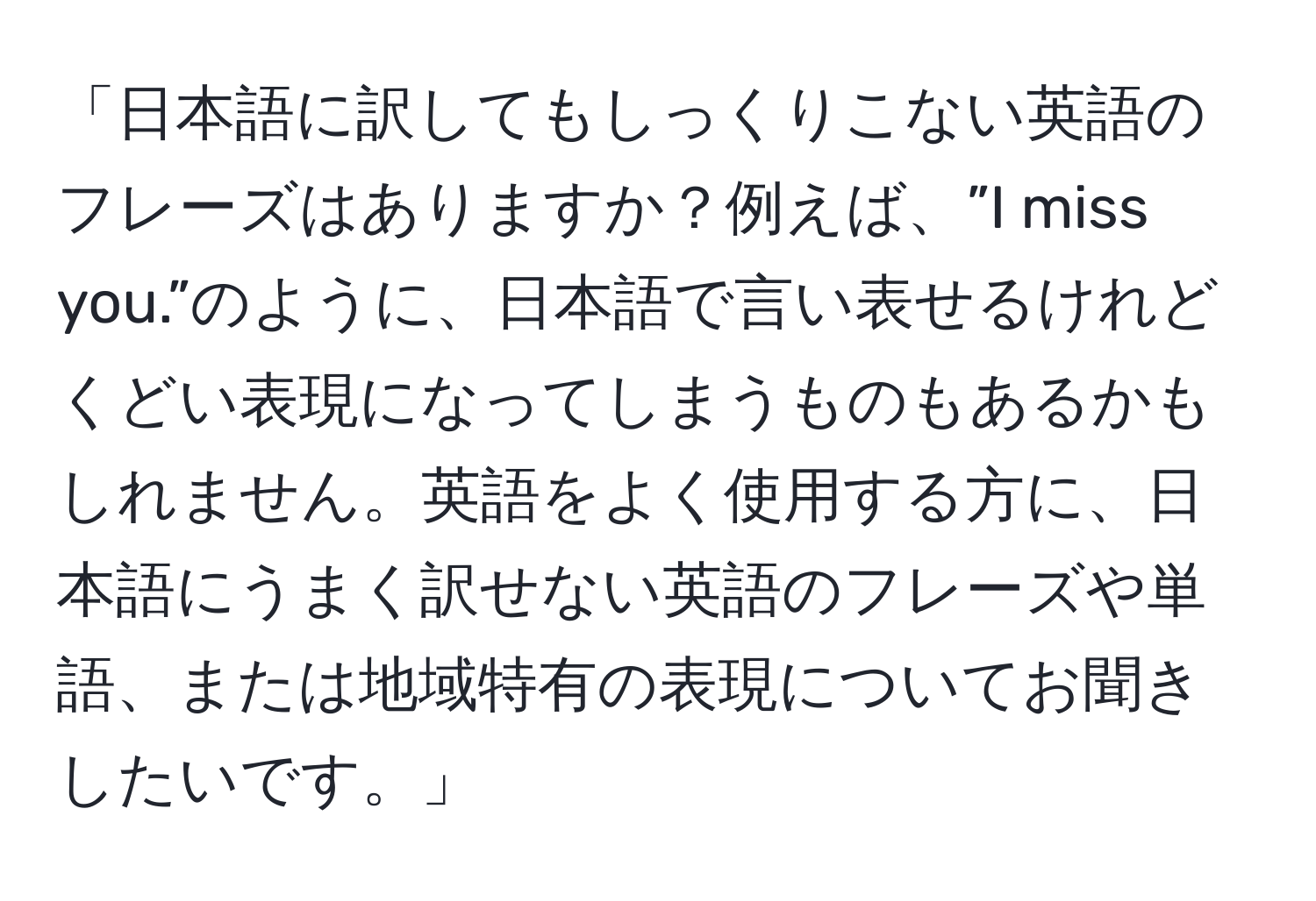 「日本語に訳してもしっくりこない英語のフレーズはありますか？例えば、”I miss you.”のように、日本語で言い表せるけれどくどい表現になってしまうものもあるかもしれません。英語をよく使用する方に、日本語にうまく訳せない英語のフレーズや単語、または地域特有の表現についてお聞きしたいです。」