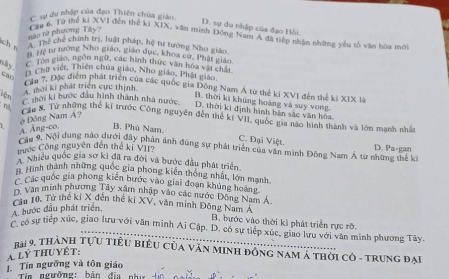 C. sự du nhập của đạo Thiên chúa giáo.
D. sự du nhập của đạo Hồi
nào từ phương Tây?
Câu 6. Từ thể ki XVI đến thể ki XIX, văn minh Đông Nam Á đã tiếp nhận những yểu tổ văn hóa mới
ch n
A. Thể chế chính trị, luật pháp, hệ tư tướng Nho giáo
B. Hệ tư tưởng Nho giáo, giáo dục, khoa cử, Phật giáo.
C. Tôn giáo, ngôn ngữ, các hình thức văn hóa vật chất
nây .
cao
D. Chữ viết, Thiên chúa giáo, Nho giáo, Phật giáo.
Cầu 7, Đặc điểm phát triển của các quốc gia Đông Nam Á từ thế ki XVI đến thế ki XIX là
iện
A thời ki phát triển cực thịnh.
C. thời kì bước đầu hình thành nhà nước.
B. thời kì khủng hoáng và suy vong
nh
D. thời kì định hình bản sắc văn hóa.
ở Đông Nam Á?
Cầu 8. Từ những thế kỉ trước Công nguyên đến thế kỉ VII, quốc gia nào hình thành và lớn mạnh nhất
L A. Ăng-co. B. Phù Nam.
C. Đại Việt.
Câu 9. Nội dung nào dưới đây phản ánh đúng sự phát triển của văn minh Đông Nam Á từ những thế ki
ước Công nguyên đến thế kỉ VII? D. Pa-gan
A. Nhiều quốc gia sơ kì đã ra đời và bước đầu phát triển.
B. Hình thành những quốc gia phong kiến thống nhất, lớn mạnh.
C. Các quốc gia phong kiến bước vào giai đoạn khủng hoảng.
D. Văn minh phương Tây xâm nhập vào các nước Đông Nam Á.
Câu 10. Từ thế kỉ X đến thế kỉ XV, văn minh Đông Nam Á
A. bước đầu phát triển.
B. bước vào thời kì phát triển rực rỡ.
C. có sự tiếp xúc, giao lưu với văn minh Ai Cập. D. có sự tiếp xúc, giao lưu với văn minh phương Tây.
Bài 9. thànH TựU tiÊU BiÊU Của VăN MINH đồng nam Á thời cô - trung đại
A. Lý THUYÉT:
1. Tín ngưỡng và tôn giáo
Tín ngưỡng: bản địa như