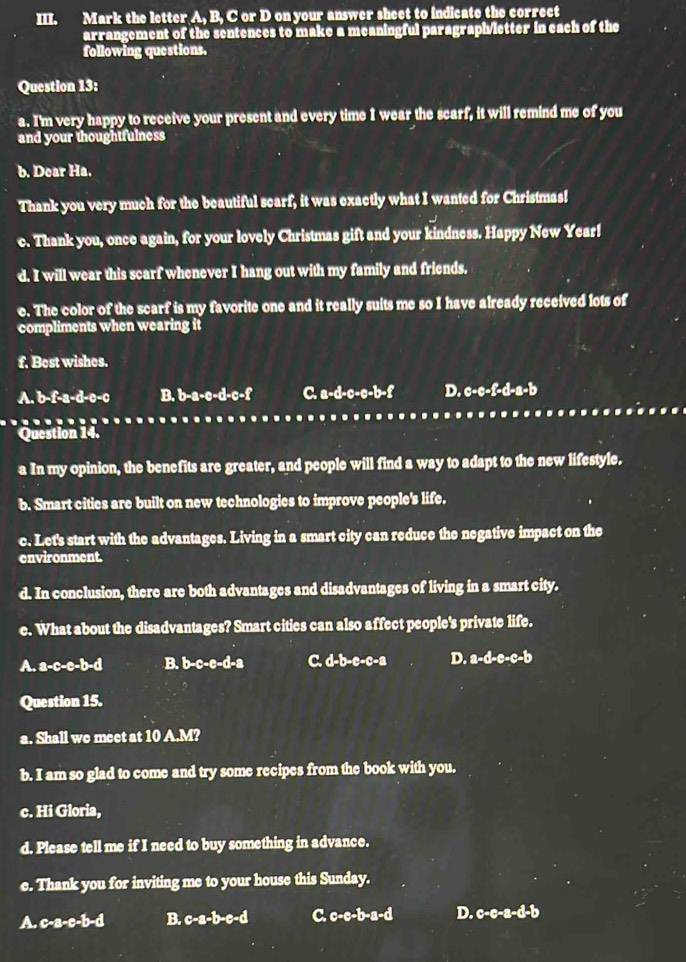 Mark the letter A, B, C or D on your answer sheet to indicate the correct
arrangement of the sentences to make a meaningful paragraph/letter in each of the
following questions.
Question 13:
a. I'm very happy to receive your present and every time I wear the scarf, it will remind me of you
and your thoughtfulness
b. Dear Ha.
Thank you very much for the beautiful scarf, it was exactly what I wanted for Christmas!
c. Thank you, once again, for your lovely Christmas gift and your kindness. Happy New Year!
d. I will wear this scarf whenever I hang out with my family and friends.
e. The color of the scarf is my favorite one and it really suits me so I have already received lots of
compliments when wearing it
f. Best wishes.
A. b-f-a-d-c-c B. b-a-c-d-c-f C. a-d-c-c-b-f D. c-c-f-d-a-b
Question 14.
a In my opinion, the benefits are greater, and people will find a way to adapt to the new lifestyle.
b. Smart cities are built on new technologies to improve people's life.
c. Let's start with the advantages. Living in a smart city can reduce the negative impact on the
environment.
d. In conclusion, there are both advantages and disadvantages of living in a smart city.
e. What about the disadvantages? Smart cities can also affect people's private life.
A. a-c-c-b-d B. b-c-e-d-a C. d-b-e-c-a D. a-d-e-c-b
Question 15.
a. Shall we meet at 10 A.M?
b. I am so glad to come and try some recipes from the book with you.
c. Hi Gloria,
d. Please tell me if I need to buy something in advance.
e. Thank you for inviting me to your house this Sunday.
A. c-a-e-b-d B. c-a-b-e-d C c-c-b-a-d D. c-e-a-d-b