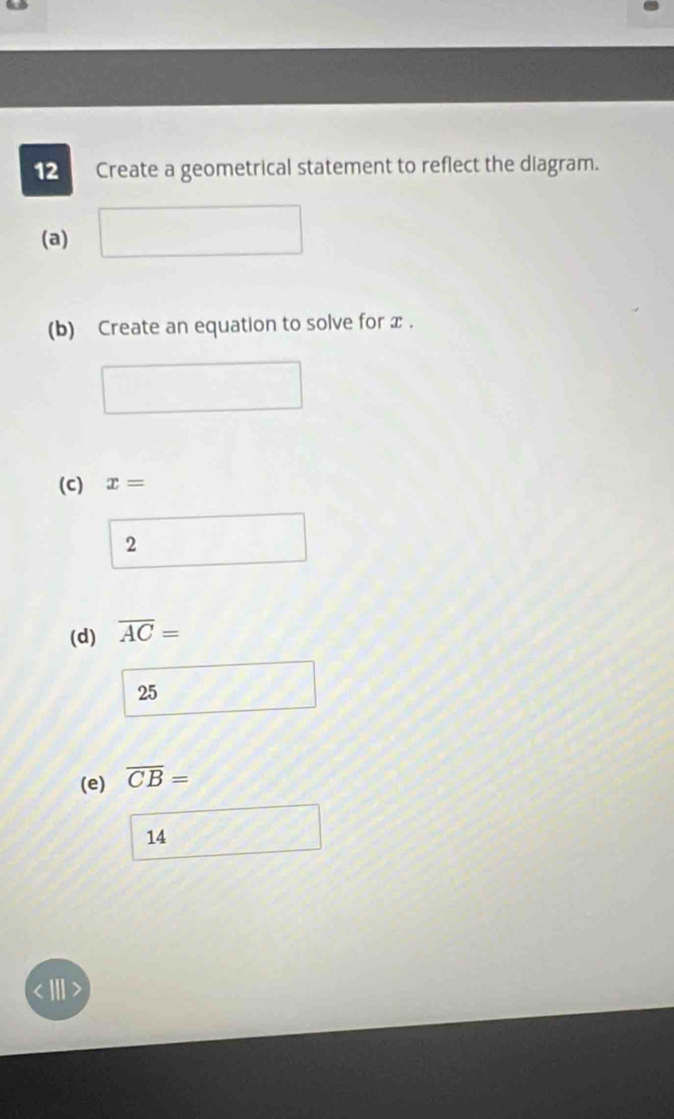 Create a geometrical statement to reflect the diagram.
(a) ()^- 
(b) Create an equation to solve for x.
(C) x=
2
(d) overline AC=
25
(e) overline CB=
14
''