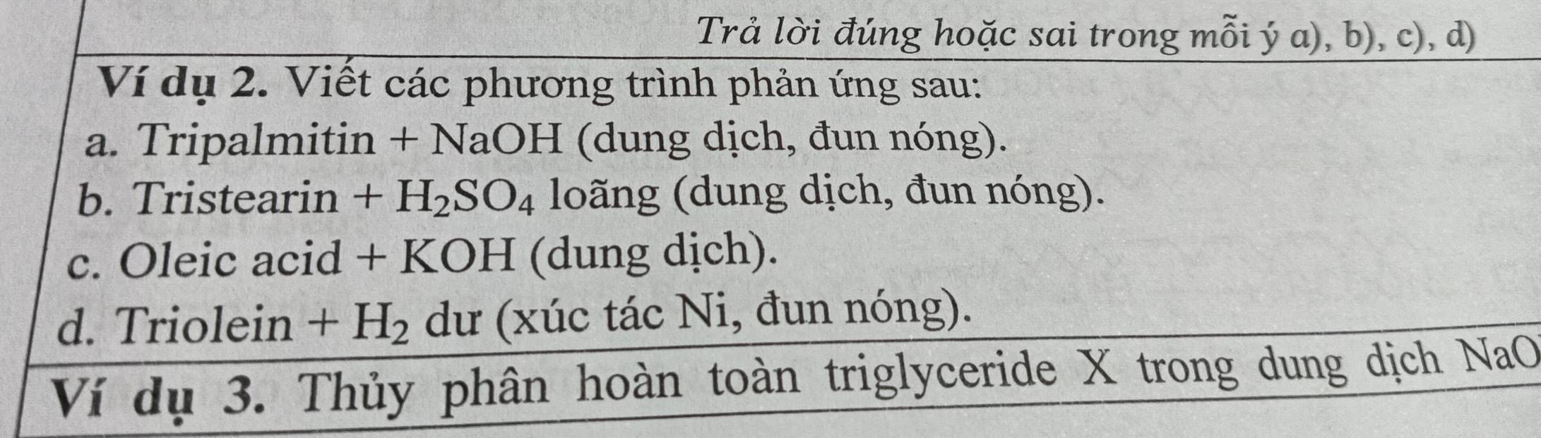 Trả lời đúng hoặc sai trong mỗi ý a), b), c), d) 
Ví dụ 2. Viết các phương trình phản ứng sau: 
a. Tripalmitin + NaOH (dung dịch, đun nóng). 
b. Tristearin +H_2SO_4 loãng (dung dịch, đun nóng). 
c. Oleic acid + KOH (dung dịch). 
d. Triolein +H_2 C dư (xúc tác Ni, đun nóng). 
Ví dụ 3. Thủy phân hoàn toàn triglyceride X trong dung dịch NaO