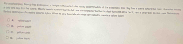 For a school play, Mandy has been given a budget within which she has to accommodate all the expenses. The play has a scene where the main character meets
a fairy one day. For the scene, Mandy needs a yellow light to fall over the character but her budget does not allow her to rent a color gel, so she uses Sebastiano
Serlis's technique of creating colorful lights. What do you think Mandy must have used to create a yellow light?
A. yellow paint
B. yellow paper
C. yellow cloth
D. yellow liquid