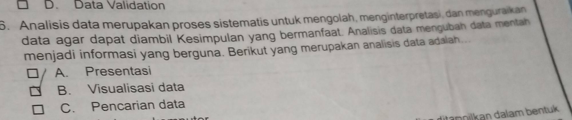 D. Data Validation
6. Analisis data merupakan proses sistematis untuk mengolah, menginterpretasi, dan menguraikan
data agar dapat diambil Kesimpulan yang bermanfaat. Analisis data mengubah data mentah
menjadi informasi yang berguna. Berikut yang merupakan analisis data adalah...
A. Presentasi
B. Visualisasi data
C. Pencarian data
ditapnilkan dalam bentuk