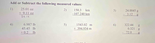 Add or Subtract the following measured values: 
2) 
1) 311 0 beginarrayr 150.3km -107.240km hline endarray 3) beginarrayr 24.0045g -3.12g hline endarray
4) beginarrayr 6.9871b 45.45lb +0.2lb hline endarray
5) beginarrayr 1543.02m +394.934m hline endarray
6) beginarrayr 322.44g 0.321g -72.0g hline endarray