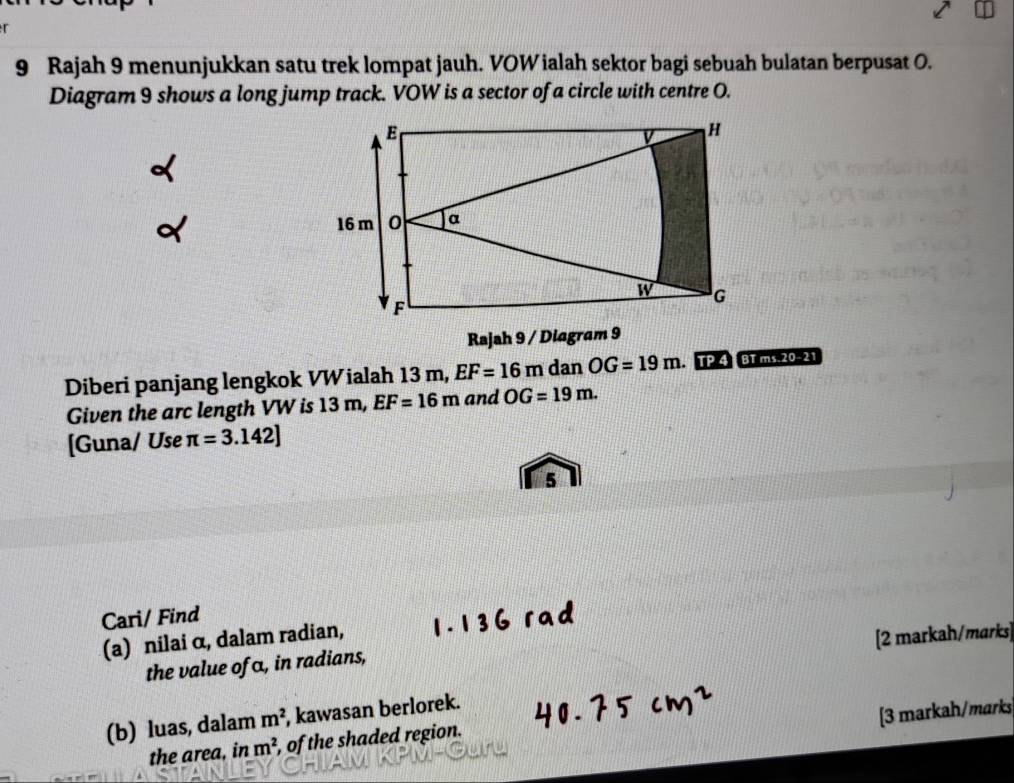 Rajah 9 menunjukkan satu trek lompat jauh. VOW ialah sektor bagi sebuah bulatan berpusat O. 
Diagram 9 shows a long jump track. VOW is a sector of a circle with centre O. 
Rajah 9 / Diagram 9 
Diberi panjang lengkok VWialah 13 m, EF=16m dan OG=19m. TP 4 BT ms. 20-21 
Given the arc length VW is 13 m, EF=16m and OG=19m. 
[Guna/ Use π =3.142]
5 
Cari/ Find 
(a) nilai α, dalam radian, 
[2 markah/marks] 
the value of α, in radians, 
(b) luas, dalam m^2 kawasan berlorek. 
[3 markah/marks 
the area, in m^2 , of the shaded region.