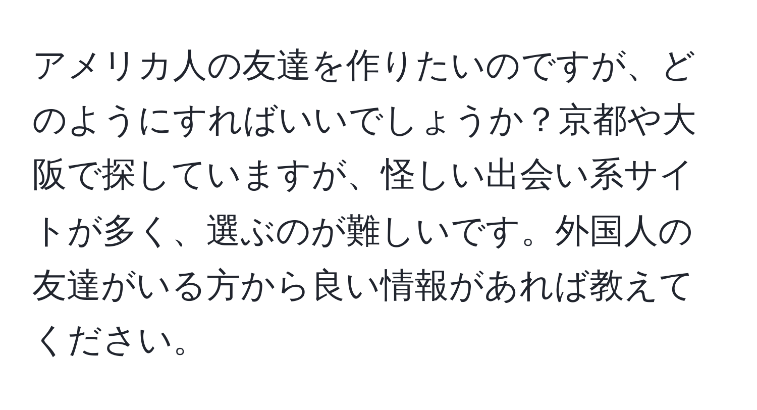 アメリカ人の友達を作りたいのですが、どのようにすればいいでしょうか？京都や大阪で探していますが、怪しい出会い系サイトが多く、選ぶのが難しいです。外国人の友達がいる方から良い情報があれば教えてください。