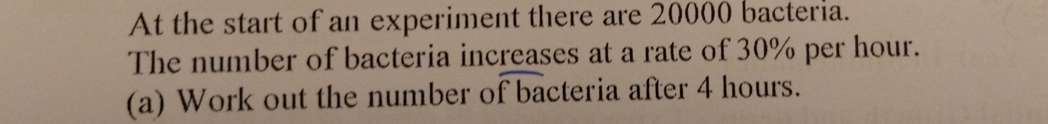 At the start of an experiment there are 20000 bacteria. 
The number of bacteria increases at a rate of 30% per hour. 
(a) Work out the number of bacteria after 4 hours.