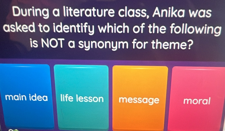 During a literature class, Anika was
asked to identify which of the following
is NOT a synonym for theme?
main idea life lesson message moral