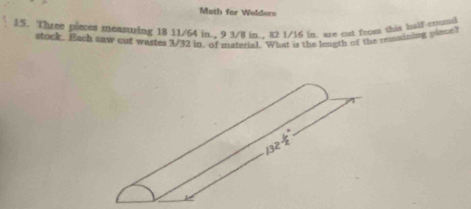 Math for Welders 
15. Three pieces measuring 18 11/64 in., 9 3/8 in., 82 1/16 in, are cut from this balf-cound 
stock. Each saw cut wastes 3/32 in, of material. What is the length of the remaining pince?
132 1/2 